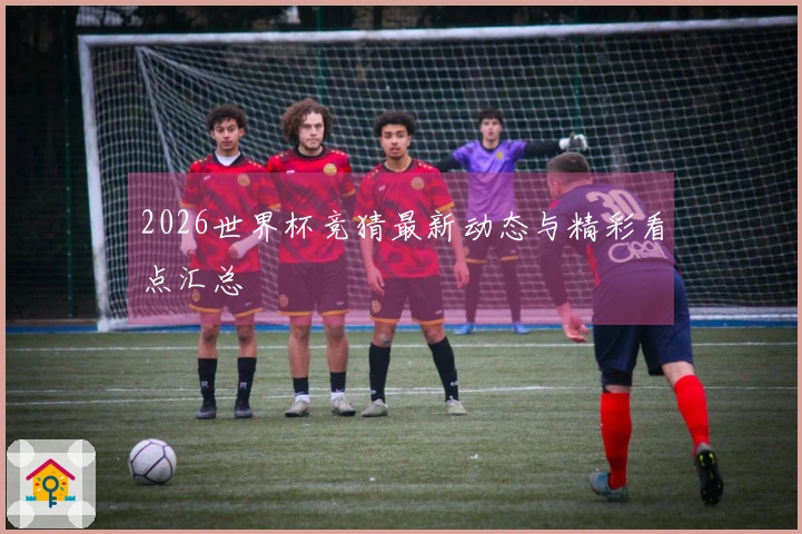 2026世界杯竞猜最新动态与精彩看点汇总